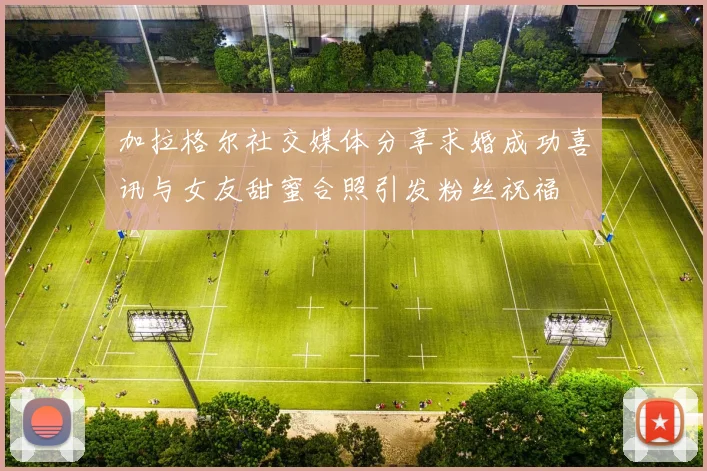 加拉格尔社交媒体分享求婚成功喜讯与女友甜蜜合照引发粉丝祝福