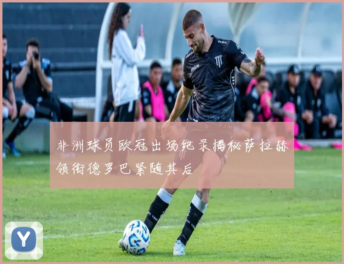 非洲球员欧冠出场纪录揭秘萨拉赫领衔德罗巴紧随其后