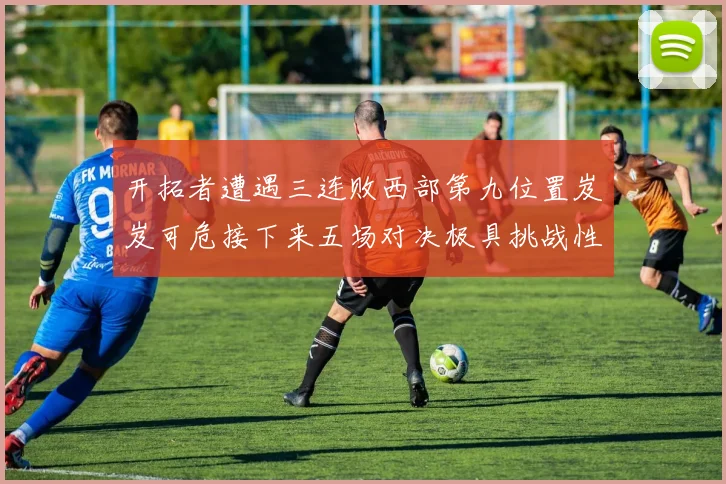 开拓者遭遇三连败西部第九位置岌岌可危接下来五场对决极具挑战性