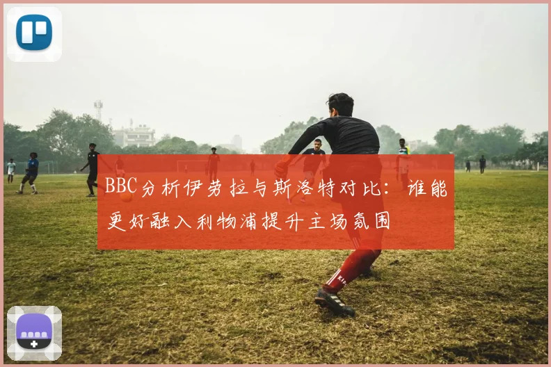 BBC分析伊劳拉与斯洛特对比：谁能更好融入利物浦提升主场氛围