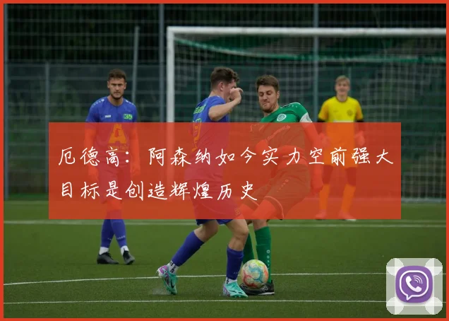 厄德高：阿森纳如今实力空前强大目标是创造辉煌历史