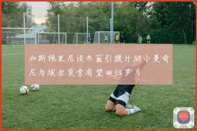 加斯佩里尼谈冬窗引援计划小曼奇尼与埃尔莫索有望回归罗马