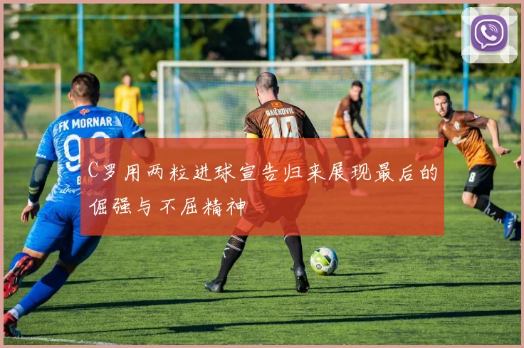 C罗用两粒进球宣告归来展现最后的倔强与不屈精神