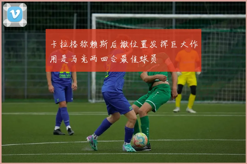 卡拉格称赖斯后撤位置发挥巨大作用是马竞两回合最佳球员