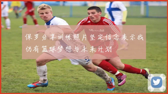 保罗分享训练照片坚定信念表示我仍有篮球梦想与未来计划