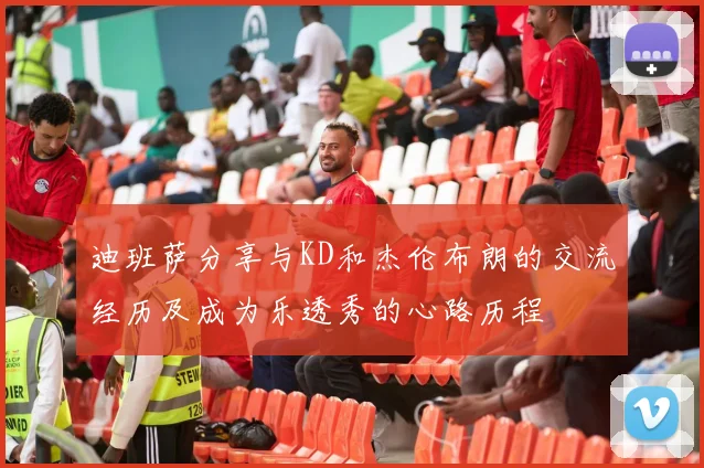 迪班萨分享与KD和杰伦布朗的交流经历及成为乐透秀的心路历程