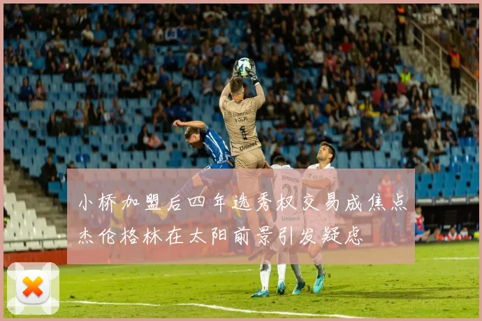 小桥加盟后四年选秀权交易成焦点杰伦格林在太阳前景引发疑虑