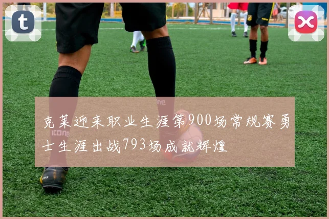 克莱迎来职业生涯第900场常规赛勇士生涯出战793场成就辉煌