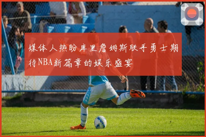 媒体人热盼库里詹姆斯联手勇士期待NBA新篇章的娱乐盛宴