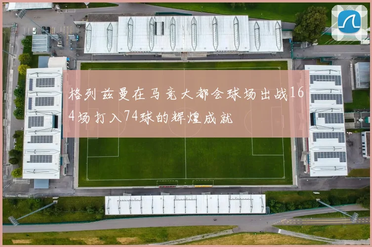 格列兹曼在马竞大都会球场出战164场打入74球的辉煌成就