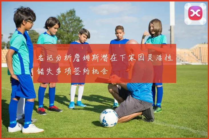名记分析詹姆斯潜在下家因灵活性错失多项签约机会