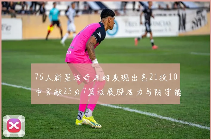 76人新星埃奇库姆表现出色21投10中贡献25分7篮板展现活力与防守能力