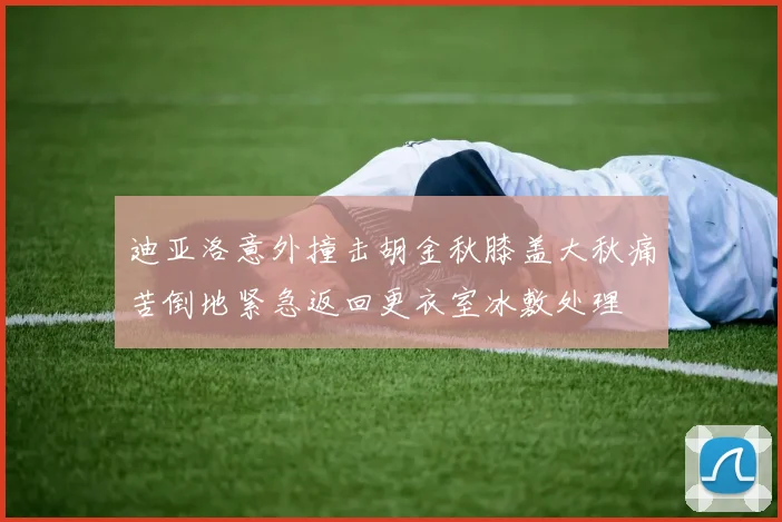 迪亚洛意外撞击胡金秋膝盖大秋痛苦倒地紧急返回更衣室冰敷处理