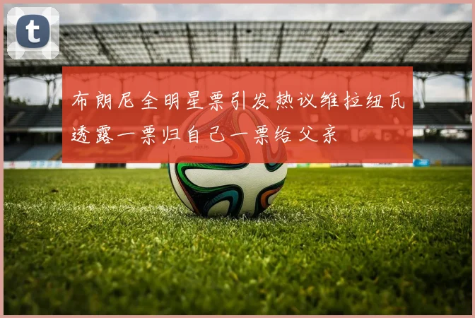 布朗尼全明星票引发热议维拉纽瓦透露一票归自己一票给父亲