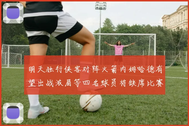 明天独行侠客对阵火箭内姆哈德有望出战浓眉等四名球员将缺席比赛