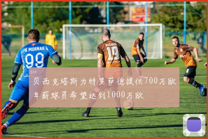 贝西克塔斯为特罗萨德提供700万欧年薪球员希望达到1000万欧