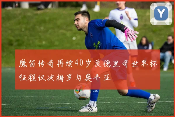 魔笛传奇再续40岁莫德里奇世界杯征程仅次梅罗与奥乔亚