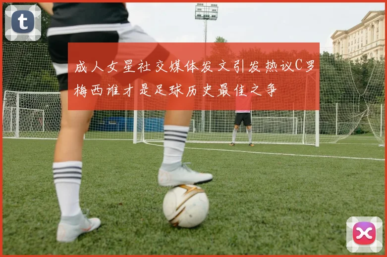 成人女星社交媒体发文引发热议C罗梅西谁才是足球历史最佳之争