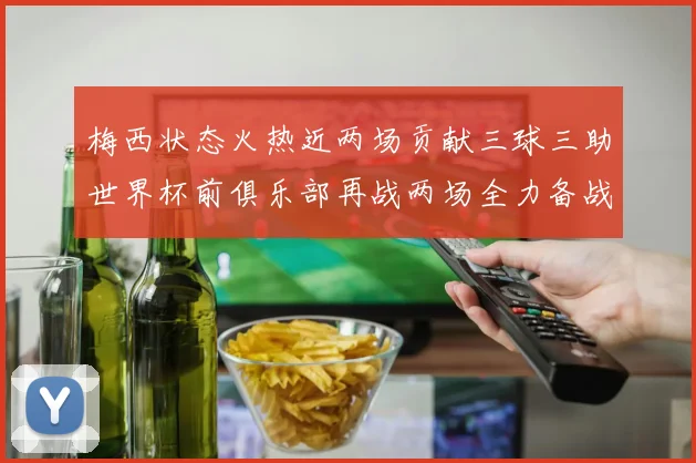 梅西状态火热近两场贡献三球三助世界杯前俱乐部再战两场全力备战大赛