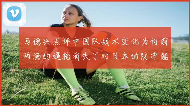 马德兴点评中国队战术变化为何前两场的逼抢消失了对日本的防守能否奏效