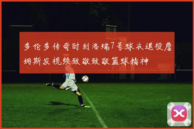 多伦多传奇时刻洛瑞7号球衣退役詹姆斯发视频致敬致敬篮球精神